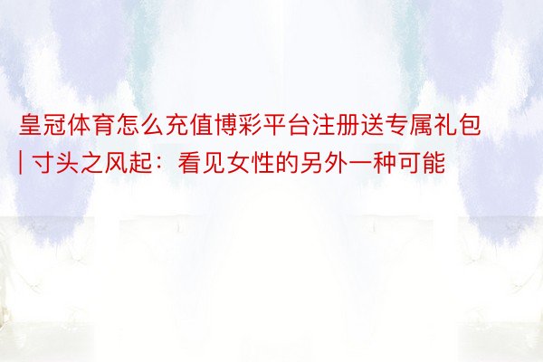 皇冠体育怎么充值博彩平台注册送专属礼包 | 寸头之风起：看见女性的另外一种可能