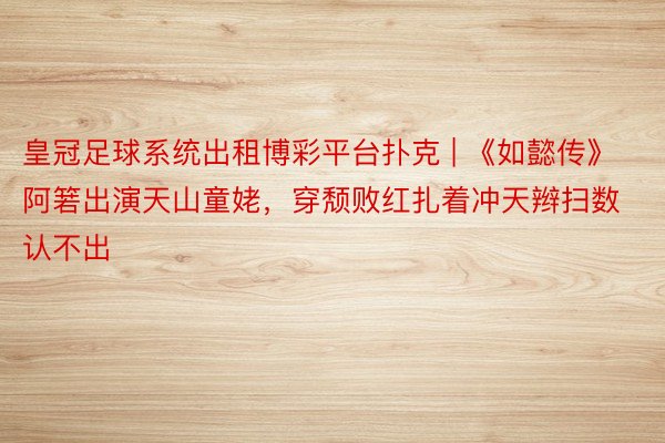 皇冠足球系统出租博彩平台扑克 | 《如懿传》阿箬出演天山童姥，穿颓败红扎着冲天辫扫数认不出