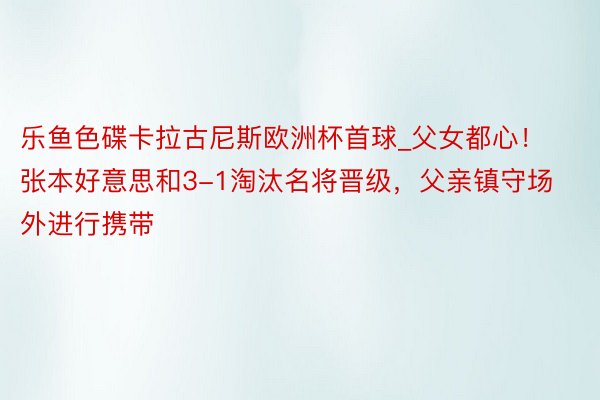 乐鱼色碟卡拉古尼斯欧洲杯首球_父女都心！张本好意思和3-1淘汰名将晋级，父亲镇守场外进行携带