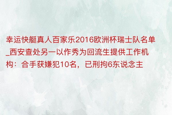 幸运快艇真人百家乐2016欧洲杯瑞士队名单_西安查处另一以作秀为回流生提供工作机构：合手获嫌犯10名，已刑拘6东说念主