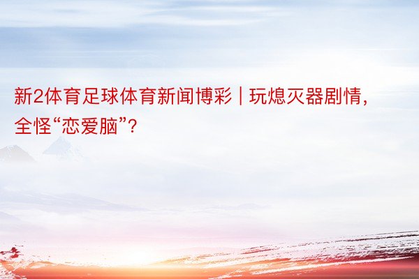 新2体育足球体育新闻博彩 | 玩熄灭器剧情，全怪“恋爱脑”？