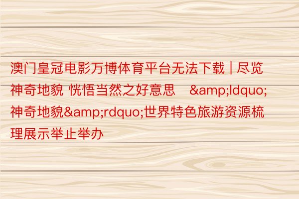 澳门皇冠电影万博体育平台无法下载 | 尽览神奇地貌 恍悟当然之好意思   &ldquo;神奇地貌&rdquo;世界特色旅游资源梳理展示举止举办