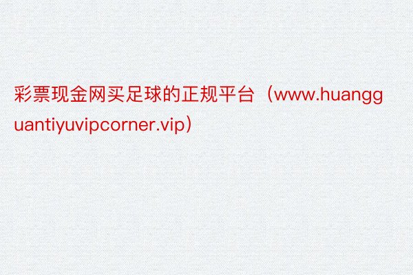 彩票现金网买足球的正规平台（www.huangguantiyuvipcorner.vip）