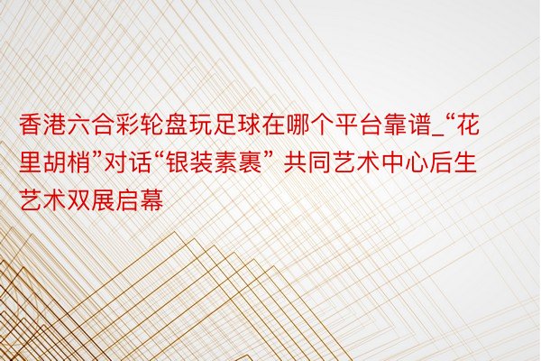香港六合彩轮盘玩足球在哪个平台靠谱_“花里胡梢”对话“银装素裹” 共同艺术中心后生艺术双展启幕