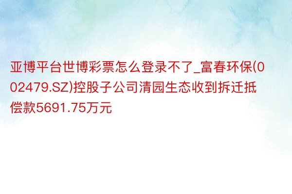 亚博平台世博彩票怎么登录不了_富春环保(002479.SZ)控股子公司清园生态收到拆迁抵偿款5691.75万元