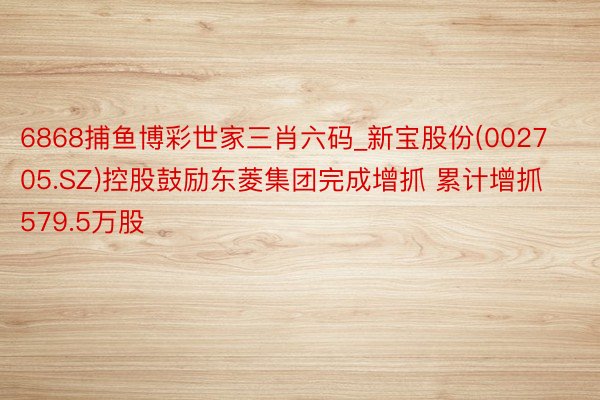 6868捕鱼博彩世家三肖六码_新宝股份(002705.SZ)控股鼓励东菱集团完成增抓 累计增抓579.5万股