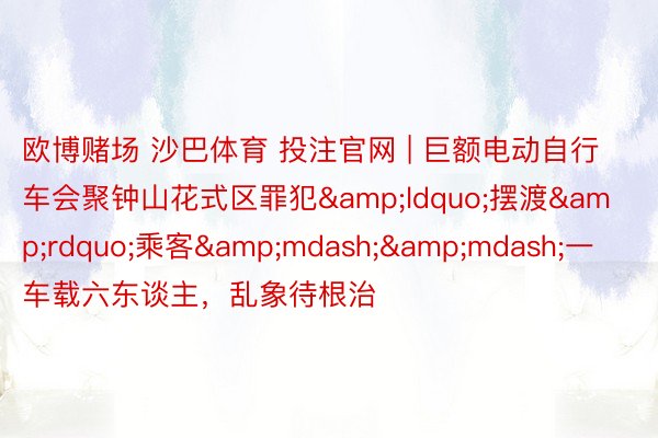 欧博赌场 沙巴体育 投注官网 | 巨额电动自行车会聚钟山花式区罪犯&ldquo;摆渡&rdquo;乘客&mdash;&mdash;一车载六东谈主，乱象待根治