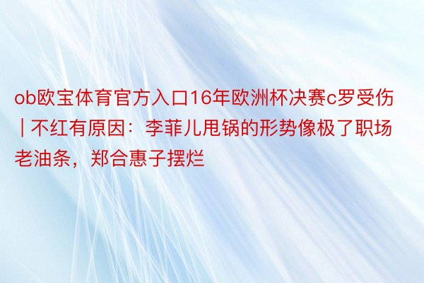 ob欧宝体育官方入口16年欧洲杯决赛c罗受伤 | 不红有原因：李菲儿甩锅的形势像极了职场老油条，郑合惠子摆烂