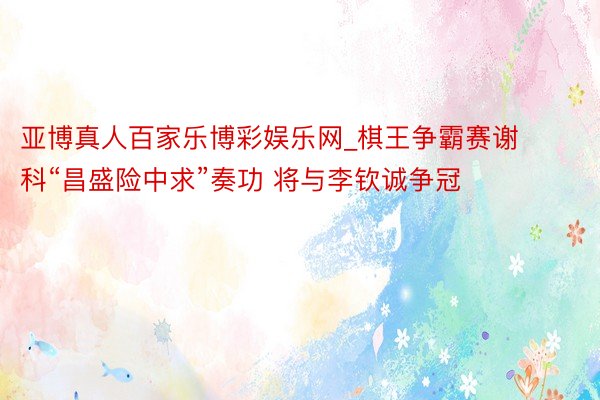 亚博真人百家乐博彩娱乐网_棋王争霸赛谢科“昌盛险中求”奏功 将与李钦诚争冠