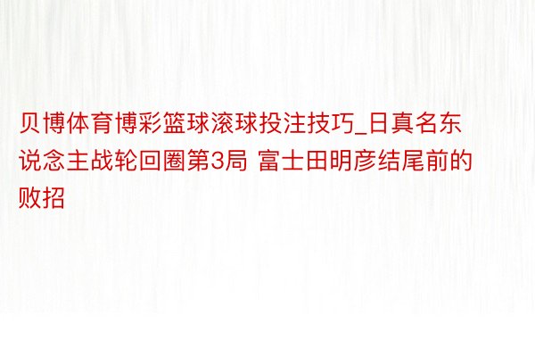 贝博体育博彩篮球滚球投注技巧_日真名东说念主战轮回圈第3局 富士田明彦结尾前的败招