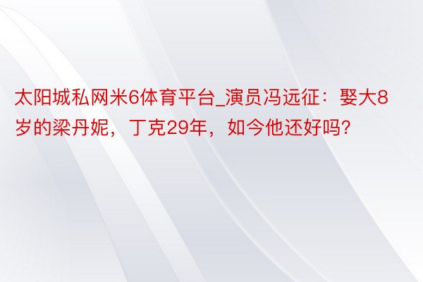太阳城私网米6体育平台_演员冯远征：娶大8岁的梁丹妮，丁克29年，如今他还好吗？
