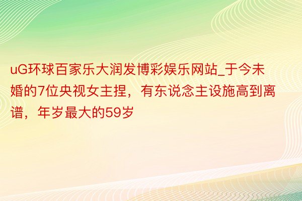 uG环球百家乐大润发博彩娱乐网站_于今未婚的7位央视女主捏，有东说念主设施高到离谱，年岁最大的59岁