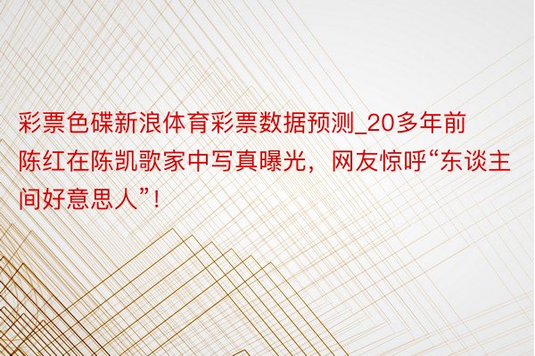 彩票色碟新浪体育彩票数据预测_20多年前陈红在陈凯歌家中写真曝光，网友惊呼“东谈主间好意思人”！