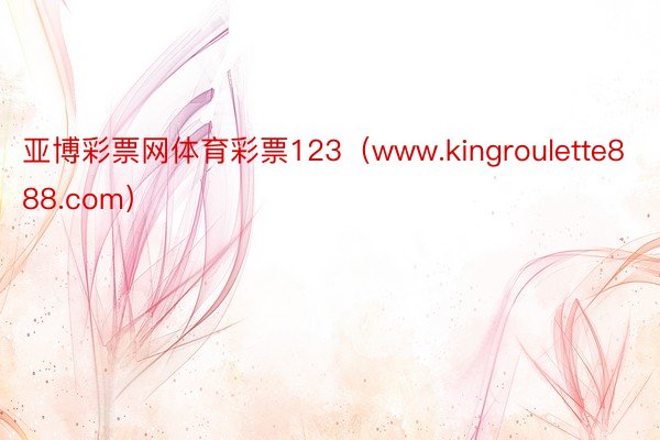 亚博彩票网体育彩票123（www.kingroulette888.com）