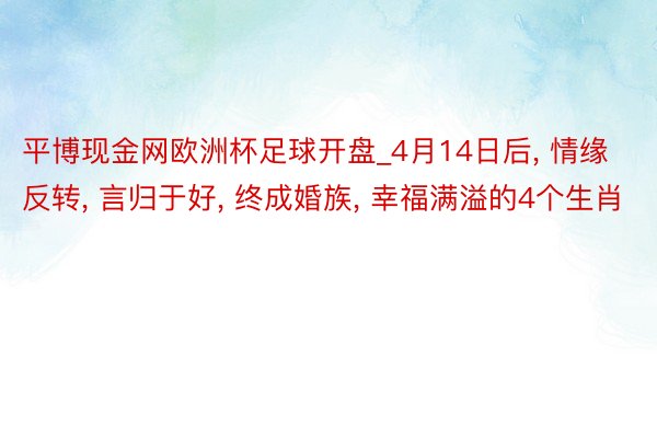 平博现金网欧洲杯足球开盘_4月14日后, 情缘反转, 言归于好, 终成婚族, 幸福满溢的4个生肖