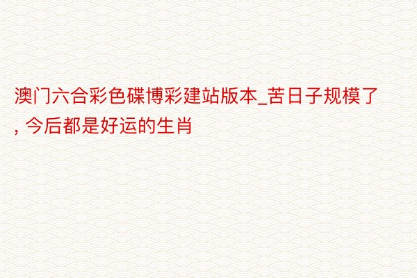 澳门六合彩色碟博彩建站版本_苦日子规模了, 今后都是好运的生肖