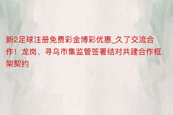 新2足球注册免费彩金博彩优惠_久了交流合作！龙岗、寻乌市集监管签署结对共建合作框架契约