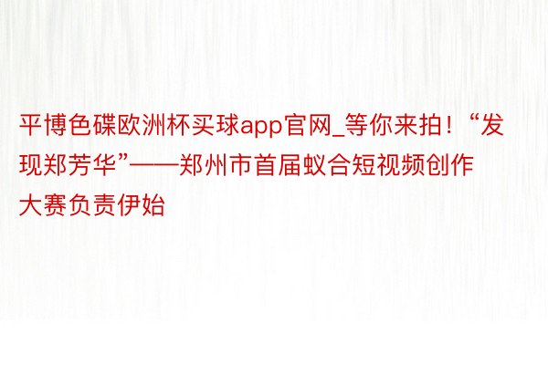 平博色碟欧洲杯买球app官网_等你来拍！“发现郑芳华”——郑州市首届蚁合短视频创作大赛负责伊始