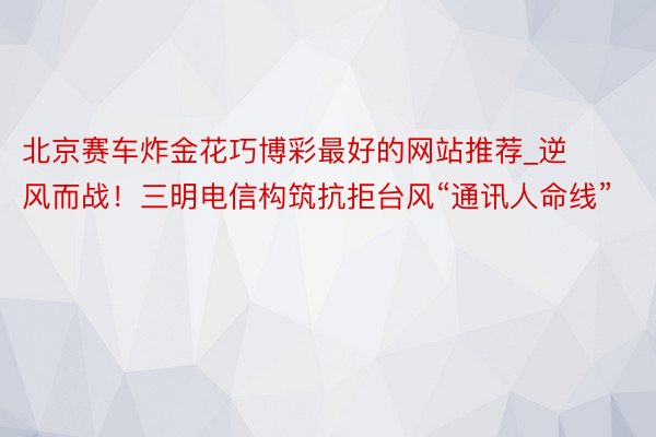 北京赛车炸金花巧博彩最好的网站推荐_逆风而战！三明电信构筑抗拒台风“通讯人命线”