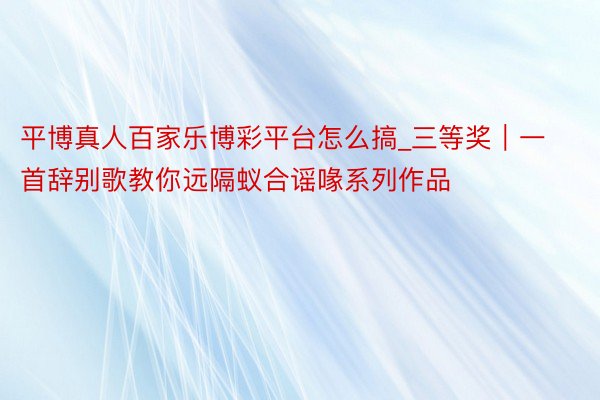 平博真人百家乐博彩平台怎么搞_三等奖|一首辞别歌教你远隔蚁合谣喙系列作品