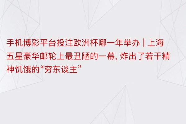 手机博彩平台投注欧洲杯哪一年举办 | 上海五星豪华邮轮上最丑陋的一幕, 炸出了若干精神饥饿的“穷东谈主”