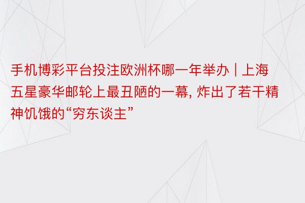 手机博彩平台投注欧洲杯哪一年举办 | 上海五星豪华邮轮上最丑陋的一幕， 炸出了若干精神饥饿的“穷东谈主”