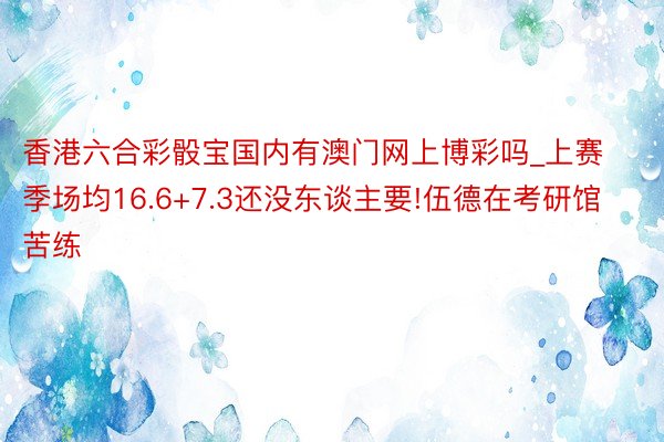 香港六合彩骰宝国内有澳门网上博彩吗_上赛季场均16.6+7.3还没东谈主要!伍德在考研馆苦练