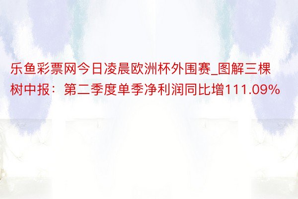 乐鱼彩票网今日凌晨欧洲杯外围赛_图解三棵树中报：第二季度单季净利润同比增111.09%