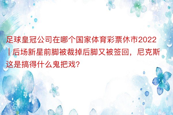 足球皇冠公司在哪个国家体育彩票休市2022 | 后场新星前脚被裁掉后脚又被签回，尼克斯这是搞得什么鬼把戏？