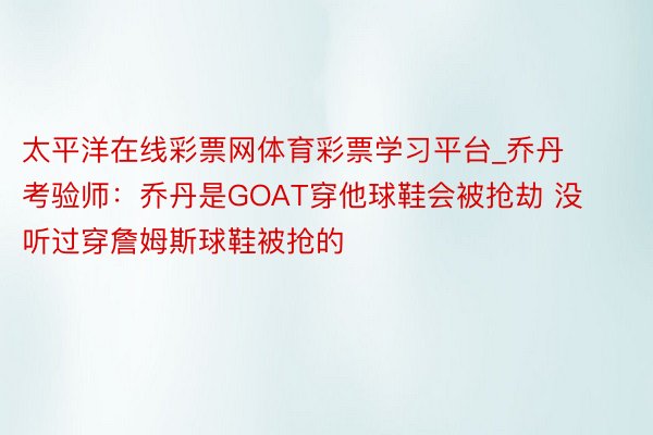 太平洋在线彩票网体育彩票学习平台_乔丹考验师：乔丹是GOAT穿他球鞋会被抢劫 没听过穿詹姆斯球鞋被抢的