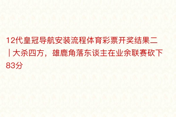 12代皇冠导航安装流程体育彩票开奖结果二 | 大杀四方，雄鹿角落东谈主在业余联赛砍下83分