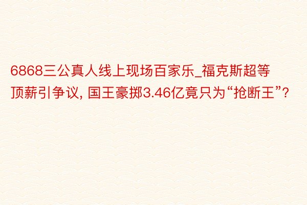 6868三公真人线上现场百家乐_福克斯超等顶薪引争议， 国王豪掷3.46亿竟只为“抢断王”?