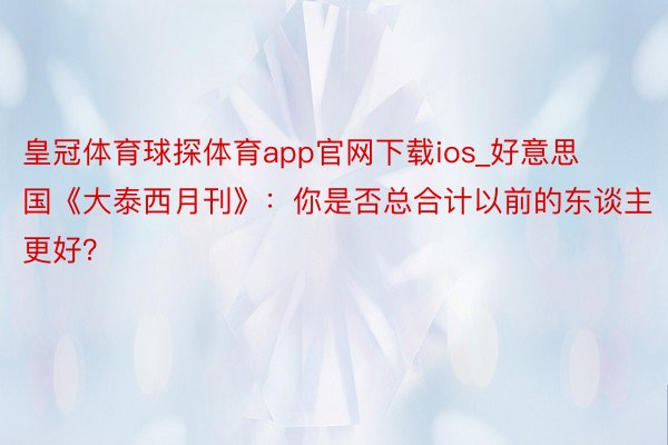 皇冠体育球探体育app官网下载ios_好意思国《大泰西月刊》：你是否总合计以前的东谈主更好？