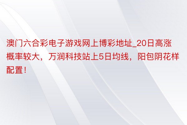 澳门六合彩电子游戏网上博彩地址_20日高涨概率较大，万润科技站上5日均线，阳包阴花样配置！