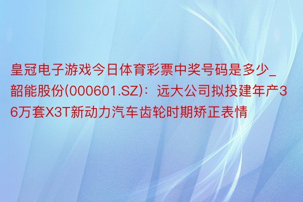 皇冠电子游戏今日体育彩票中奖号码是多少_韶能股份(000601.SZ)：远大公司拟投建年产36万套X3T新动力汽车齿轮时期矫正表情