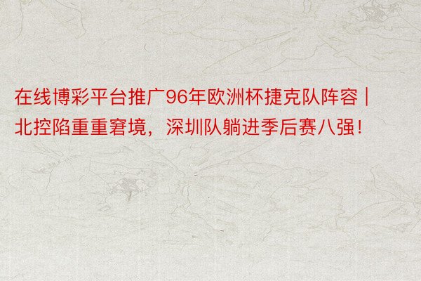 在线博彩平台推广96年欧洲杯捷克队阵容 | 北控陷重重窘境，深圳队躺进季后赛八强！