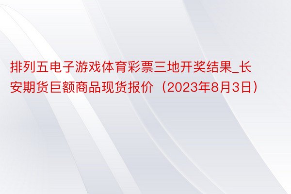 排列五电子游戏体育彩票三地开奖结果_长安期货巨额商品现货报价（2023年8月3日）