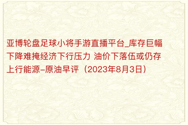 亚博轮盘足球小将手游直播平台_库存巨幅下降难掩经济下行压力 油价下落伍或仍存上行能源-原油早评（2023年8月3日）