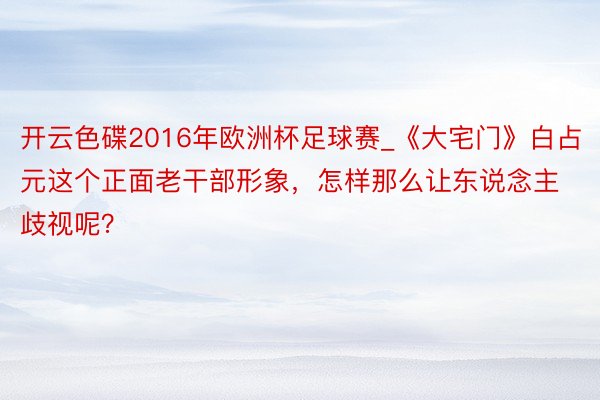 开云色碟2016年欧洲杯足球赛_《大宅门》白占元这个正面老干部形象，怎样那么让东说念主歧视呢？