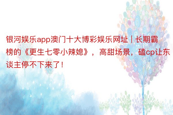 银河娱乐app澳门十大博彩娱乐网址 | 长期霸榜的《更生七零小辣媳》，高甜场景，磕cp让东谈主停不下来了！