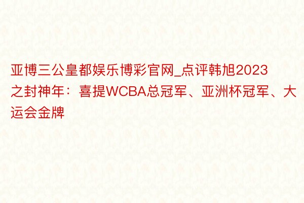 亚博三公皇都娱乐博彩官网_点评韩旭2023之封神年：喜提WCBA总冠军、亚洲杯冠军、大运会金牌