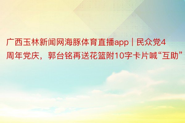 广西玉林新闻网海豚体育直播app | 民众党4周年党庆，郭台铭再送花篮附10字卡片喊“互助”