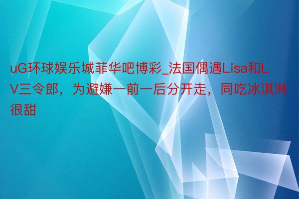 uG环球娱乐城菲华吧博彩_法国偶遇Lisa和LV三令郎，为避嫌一前一后分开走，同吃冰淇淋很甜