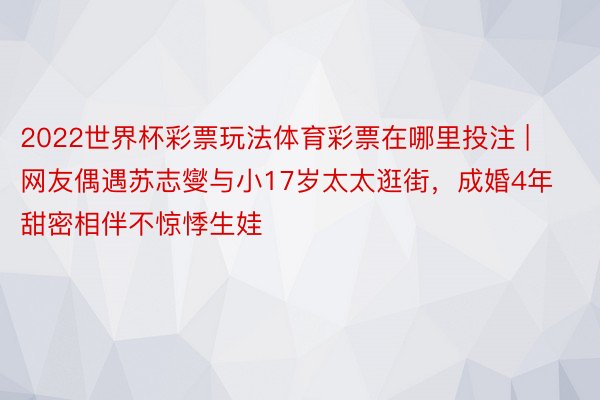 2022世界杯彩票玩法体育彩票在哪里投注 | 网友偶遇苏志燮与小17岁太太逛街，成婚4年甜密相伴不惊悸生娃