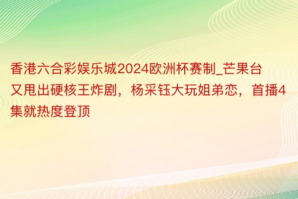 香港六合彩娱乐城2024欧洲杯赛制_芒果台又甩出硬核王炸剧，杨采钰大玩姐弟恋，首播4集就热度登顶