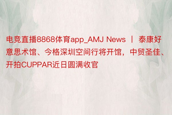 电竞直播8868体育app_AMJ News 丨 泰康好意思术馆、今格深圳空间行将开馆，中贸圣佳、开拍CUPPAR近日圆满收官