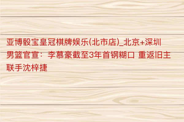 亚博骰宝皇冠棋牌娱乐(北市店)_北京+深圳男篮官宣：李慕豪截至3年首钢糊口 重返旧主联手沈梓捷