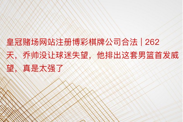 皇冠赌场网站注册博彩棋牌公司合法 | 262天，乔帅没让球迷失望，他排出这套男篮首发威望，真是太强了