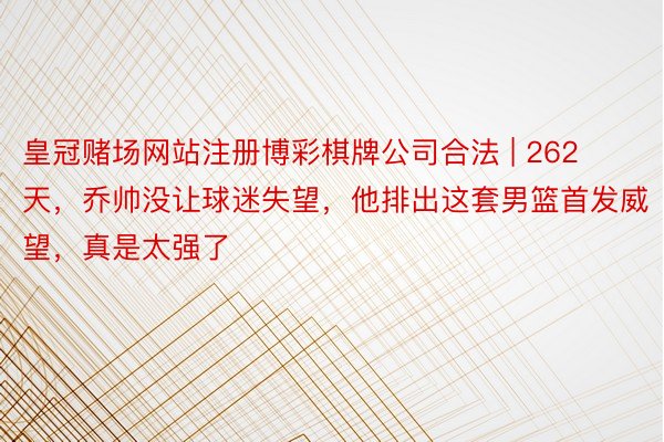 皇冠赌场网站注册博彩棋牌公司合法 | 262天，乔帅没让球迷失望，他排出这套男篮首发威望，真是太强了