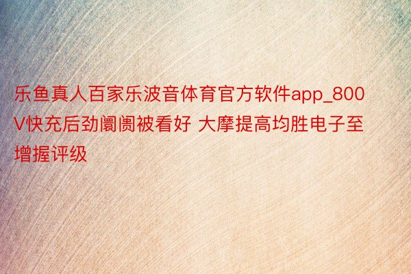 乐鱼真人百家乐波音体育官方软件app_800V快充后劲阛阓被看好 大摩提高均胜电子至增握评级